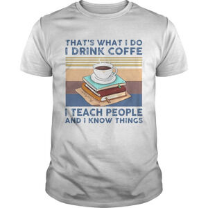 Thats What I Do I Drink Coffee I Teach People And I Know Things  Shirt